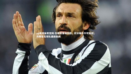 yy易游体育官网-热那亚客场获胜，积分攀升不可阻挡，热那亚足球队最新新闻