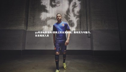 yy易游体育官网-球场上的女足精英，展现实力与魅力，女足相关人员